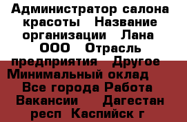 Администратор салона красоты › Название организации ­ Лана, ООО › Отрасль предприятия ­ Другое › Минимальный оклад ­ 1 - Все города Работа » Вакансии   . Дагестан респ.,Каспийск г.